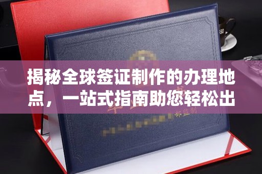 晴隆揭秘全球签证制作的办理地点，一站式指南助您轻松出行